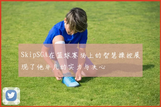 SkipSGA在篮球赛场上的智慧操控展现了他非凡的实力与决心