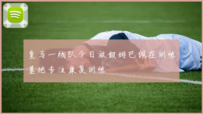 皇马一线队今日放假姆巴佩在训练基地专注康复训练