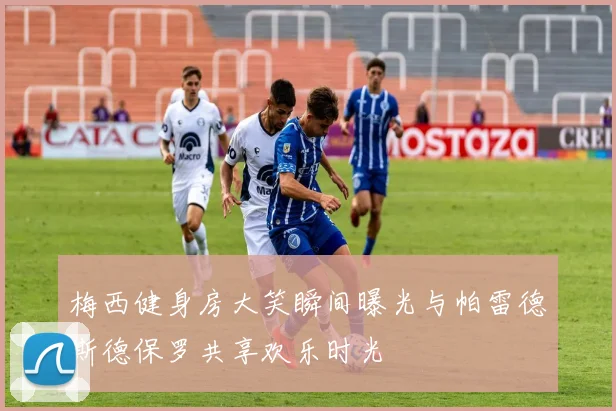梅西健身房大笑瞬间曝光与帕雷德斯德保罗共享欢乐时光