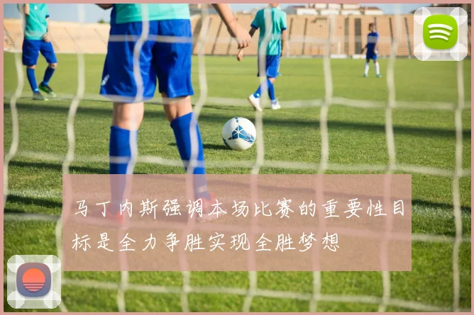 马丁内斯强调本场比赛的重要性目标是全力争胜实现全胜梦想