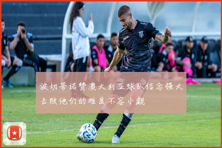 波切蒂诺赞澳大利亚球队信念强大击败他们的难度不容小觑
