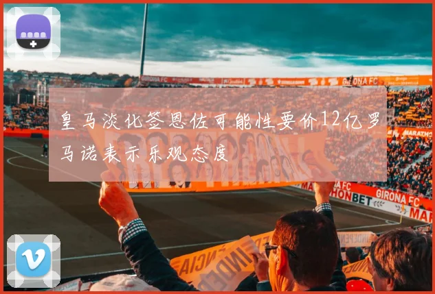 皇马淡化签恩佐可能性要价12亿罗马诺表示乐观态度