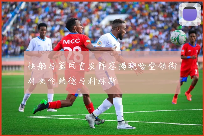 快船与篮网首发阵容揭晓哈登领衔对决伦纳德与科林斯