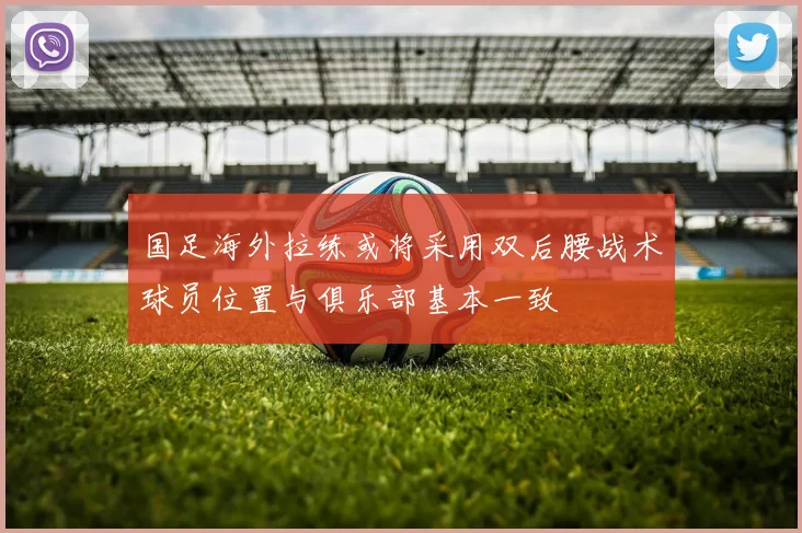 国足海外拉练或将采用双后腰战术球员位置与俱乐部基本一致