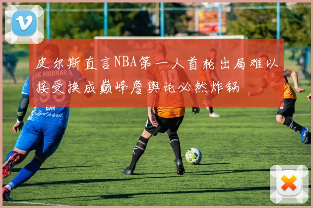皮尔斯直言NBA第一人首轮出局难以接受换成巅峰詹舆论必然炸锅