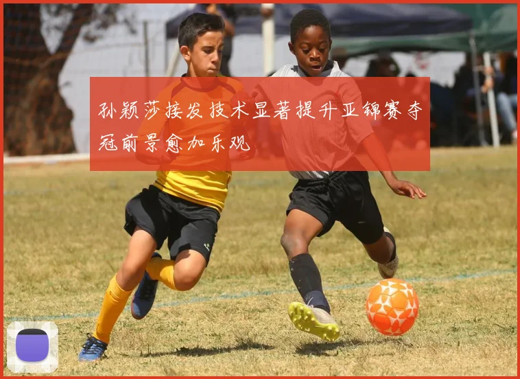 孙颖莎接发技术显著提升亚锦赛夺冠前景愈加乐观