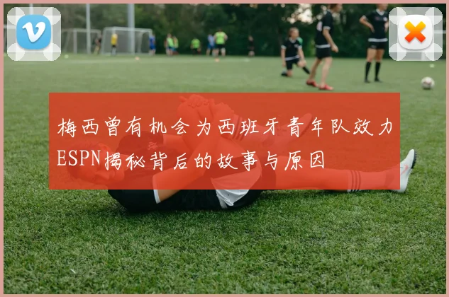 梅西曾有机会为西班牙青年队效力ESPN揭秘背后的故事与原因