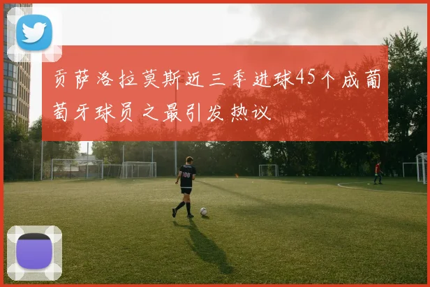 贡萨洛拉莫斯近三季进球45个成葡萄牙球员之最引发热议