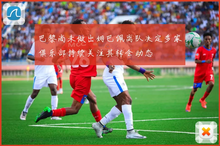 巴黎尚未做出姆巴佩离队决定多家俱乐部持续关注其转会动态