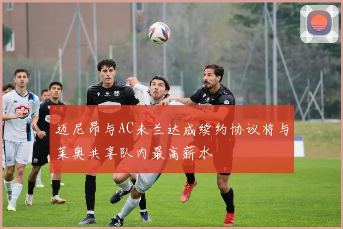 迈尼昂与AC米兰达成续约协议将与莱奥共享队内最高薪水