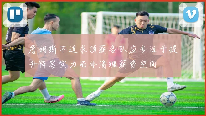 詹姆斯不追求顶薪各队应专注于提升阵容实力而非清理薪资空间