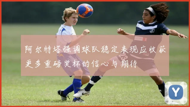 阿尔特塔强调球队稳定表现应收获更多重磅奖杯的信心与期待