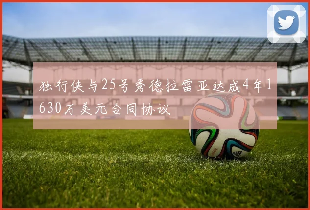 独行侠与25号秀德拉雷亚达成4年1630万美元合同协议
