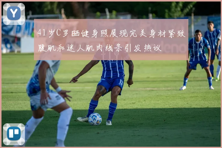 41岁C罗晒健身照展现完美身材紧致腹肌和迷人肌肉线条引发热议