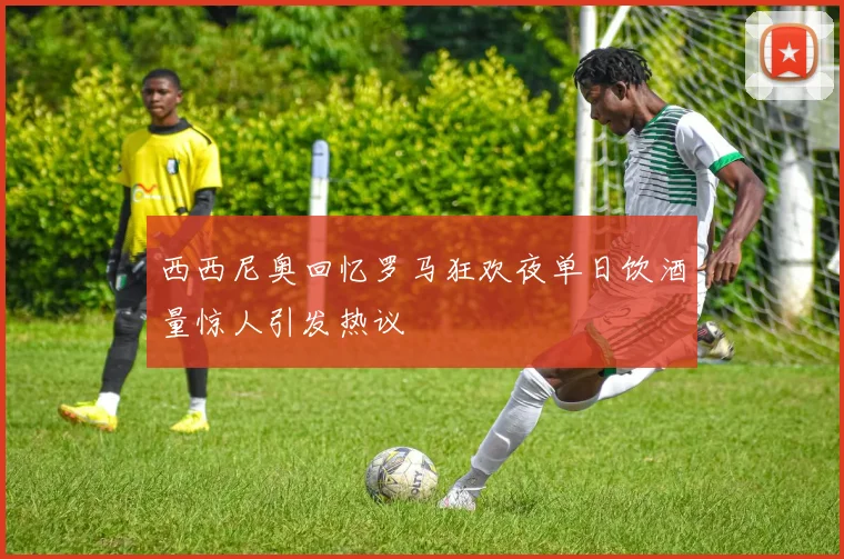 西西尼奥回忆罗马狂欢夜单日饮酒量惊人引发热议