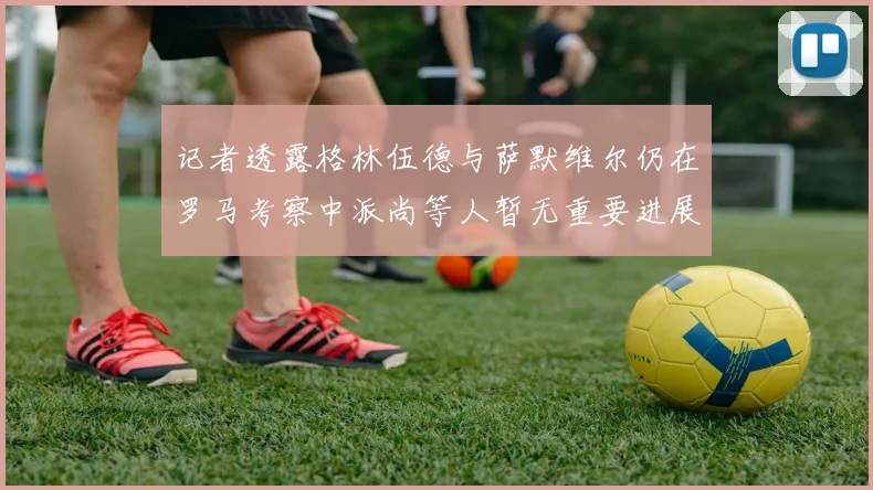 记者透露格林伍德与萨默维尔仍在罗马考察中派尚等人暂无重要进展消息