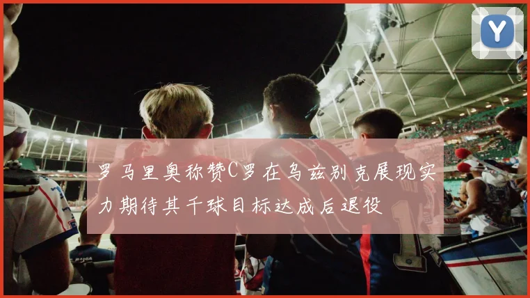 罗马里奥称赞C罗在乌兹别克展现实力期待其千球目标达成后退役