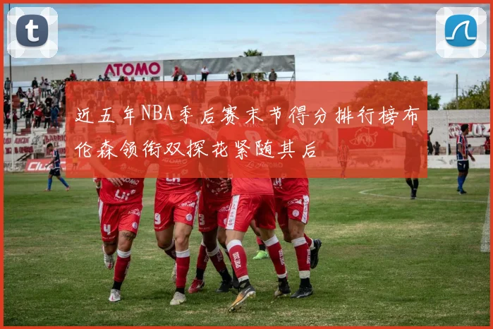 近五年NBA季后赛末节得分排行榜布伦森领衔双探花紧随其后