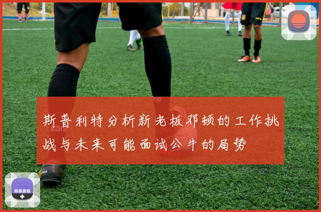 斯普利特分析新老板邓顿的工作挑战与未来可能面试公牛的局势