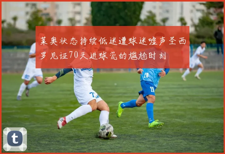 莱奥状态持续低迷遭球迷嘘声圣西罗见证70天进球荒的尴尬时刻