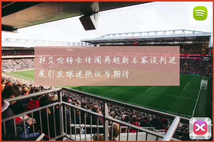 郭艾伦转会传闻再起新东家谈判进展引发球迷热议与期待