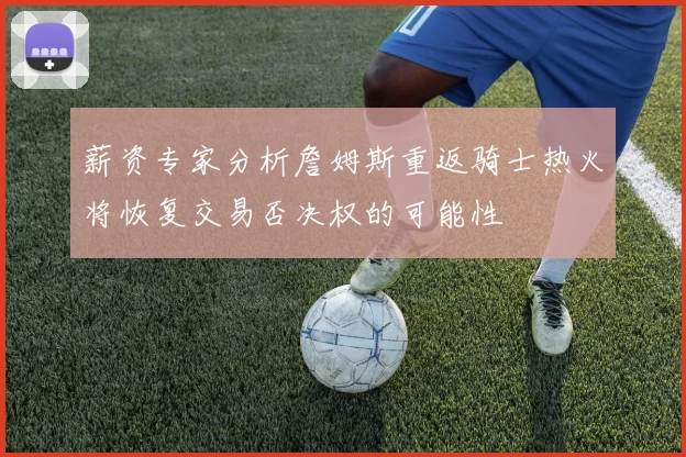 薪资专家分析詹姆斯重返骑士热火将恢复交易否决权的可能性