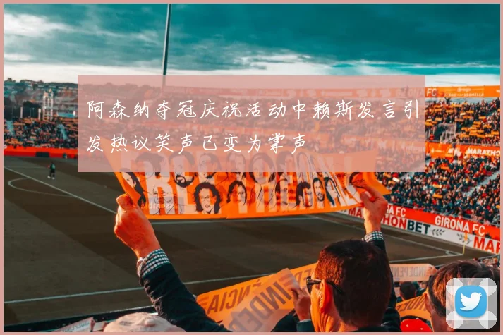 阿森纳夺冠庆祝活动中赖斯发言引发热议笑声已变为掌声