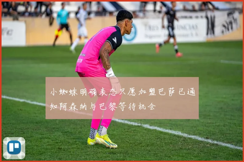 小蜘蛛明确表态只愿加盟巴萨已通知阿森纳与巴黎等待机会